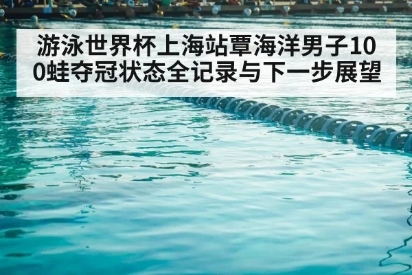 游泳世界杯上海站覃海洋男子100蛙夺冠状态全记录与下一步展望